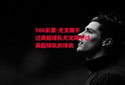 506彩票-尤文踢不过英超球队尤文踢不过英超球队的球员